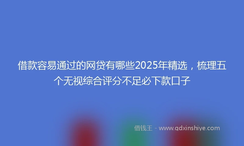 借款容易通过的网贷有哪些2025年精选，梳理五个无视综合评分不足必下款口子