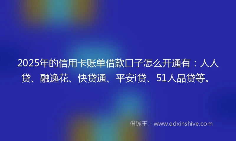 2025年的信用卡账单借款口子怎么开通有：人人贷、融逸花、快贷通、平安i贷、51人品贷等。