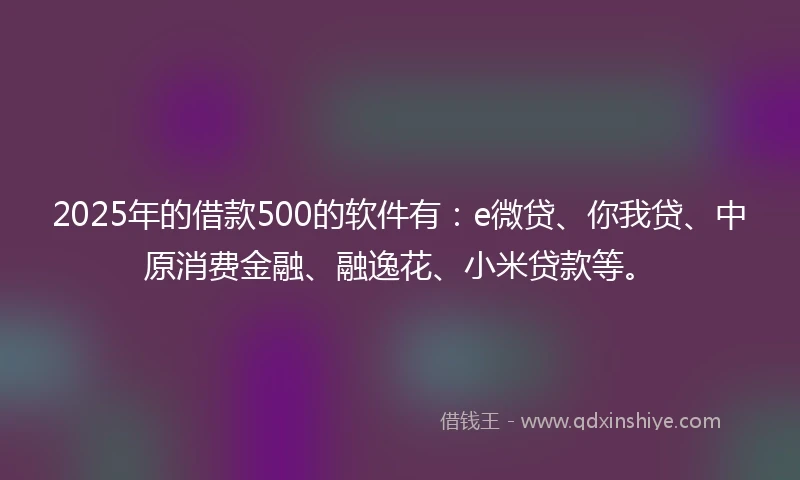 2025年的借款500的软件有：e微贷、你我贷、中原消费金融、融逸花、小米贷款等。