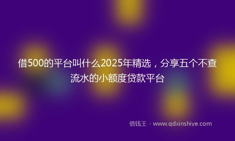 借500的平台叫什么2025年精选，分享五个不查流水的小额度贷款平台