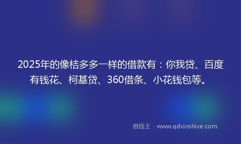 2025年的像桔多多一样的借款有：你我贷、百度有钱花、柯基贷、360借条、小花钱包等。