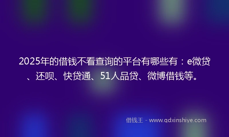 2025年的借钱不看查询的平台有哪些有：e微贷、还呗、快贷通、51人品贷、微博借钱等。