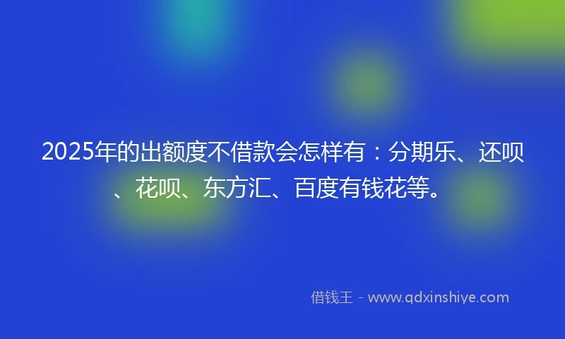 2025年的出额度不借款会怎样有：分期乐、还呗、花呗、东方汇、百度有钱花等。