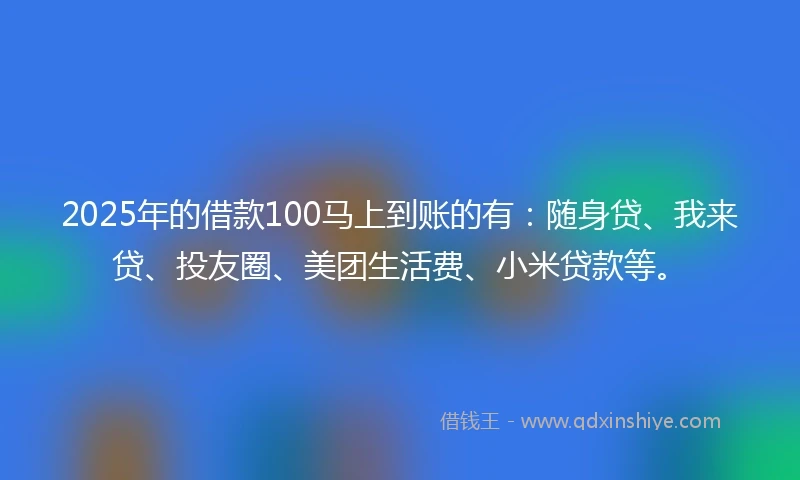 2025年的借款100马上到账的有：随身贷、我来贷、投友圈、美团生活费、小米贷款等。