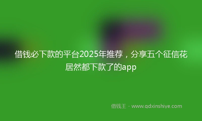 借钱必下款的平台2025年推荐，分享五个征信花居然都下款了的app
