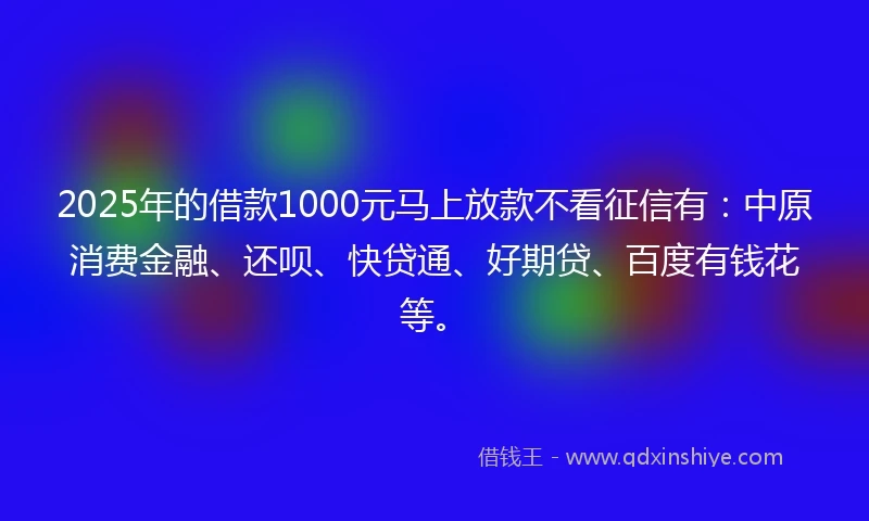 2025年的借款1000元马上放款不看征信有：中原消费金融、还呗、快贷通、好期贷、百度有钱花等。