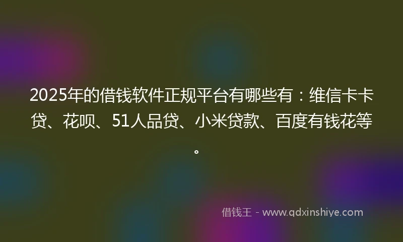 2025年的借钱软件正规平台有哪些有：维信卡卡贷、花呗、51人品贷、小米贷款、百度有钱花等。