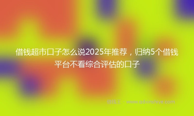 借钱超市口子怎么说2025年推荐，归纳5个借钱平台不看综合评估的口子