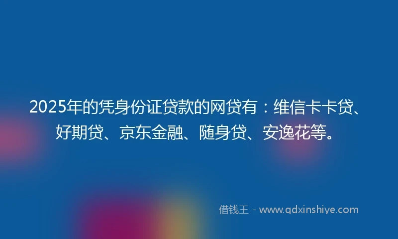 2025年的凭身份证贷款的网贷有：维信卡卡贷、好期贷、京东金融、随身贷、安逸花等。