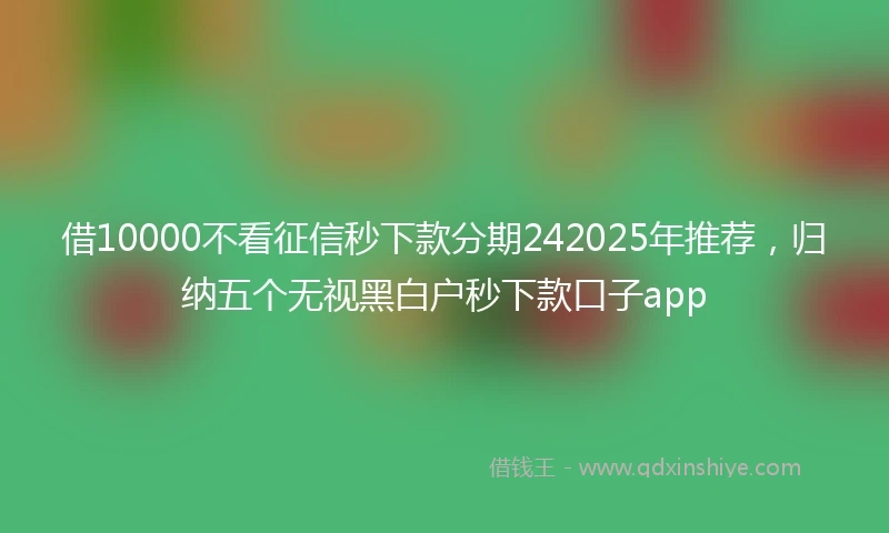 借10000不看征信秒下款分期242025年推荐,归纳五个无视黑白户秒下款口子app