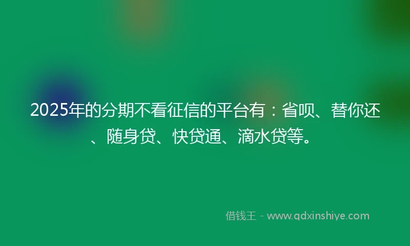 2025年的分期不看征信的平台有：省呗、替你还、随身贷、快贷通、滴水贷等。