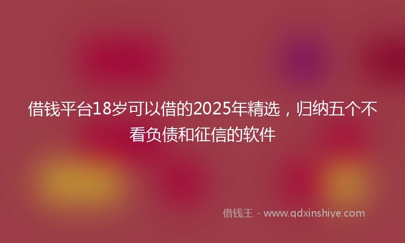 借钱平台18岁可以借的2025年精选，归纳五个不看负债和征信的软件