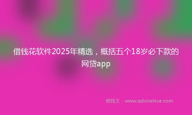 借钱花软件2025年精选，概括五个18岁必下款的网贷app