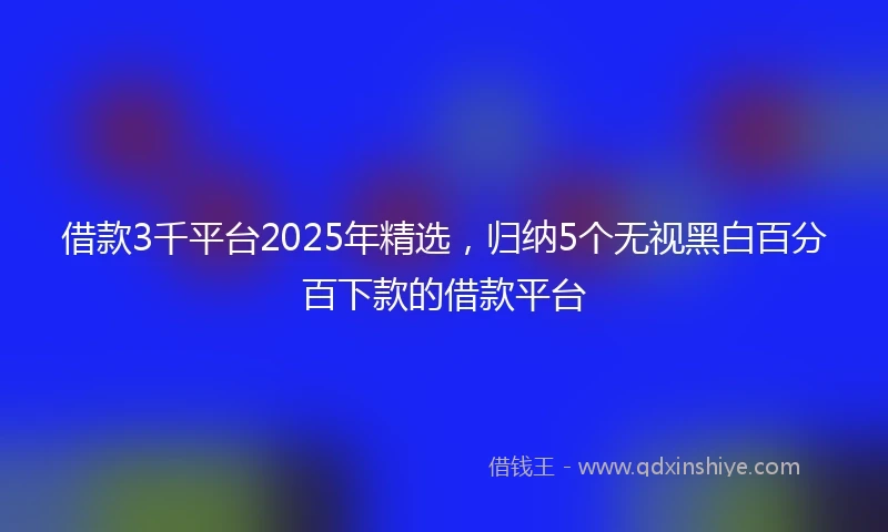 借款3千平台2025年精选，归纳5个无视黑白百分百下款的借款平台