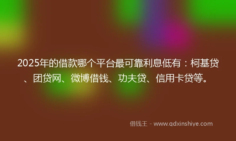 2025年的借款哪个平台最可靠利息低有：柯基贷、团贷网、微博借钱、功夫贷、信用卡贷等。