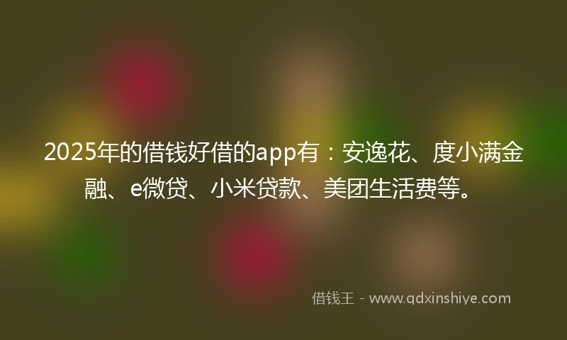 2025年的借钱好借的app有：安逸花、度小满金融、e微贷、小米贷款、美团生活费等。