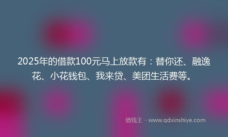 2025年的借款100元马上放款有：替你还、融逸花、小花钱包、我来贷、美团生活费等。