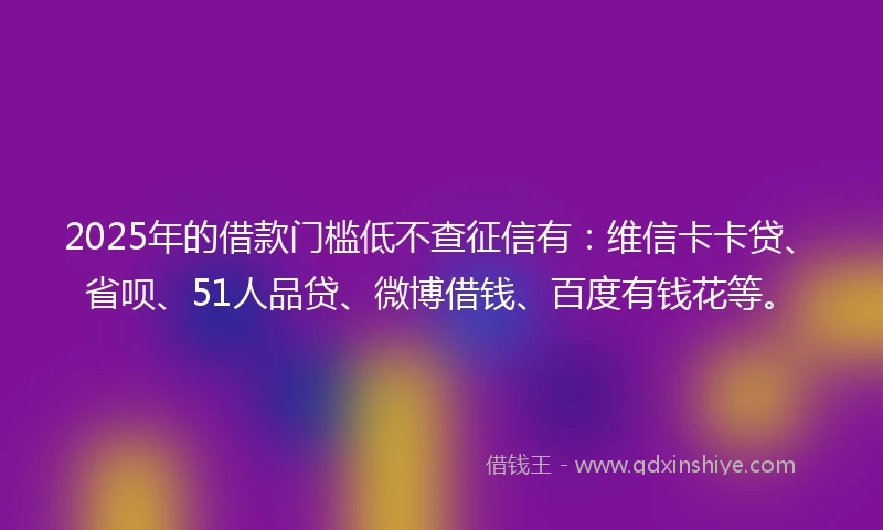 2025年的借款门槛低不查征信有：维信卡卡贷、省呗、51人品贷、微博借钱、百度有钱花等。
