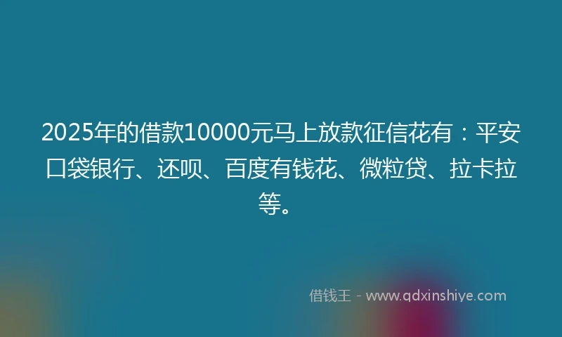 2025年的借款10000元马上放款征信花有：平安口袋银行、还呗、百度有钱花、微粒贷、拉卡拉等。