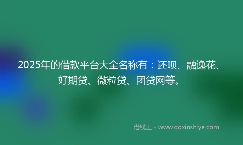 2025年的借款平台大全名称有：还呗、融逸花、好期贷、微粒贷、团贷网等。