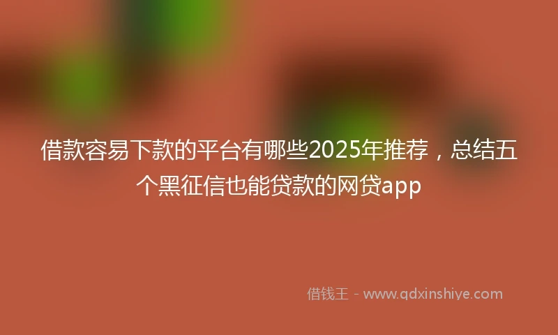 借款容易下款的平台有哪些2025年推荐，总结五个黑征信也能贷款的网贷app
