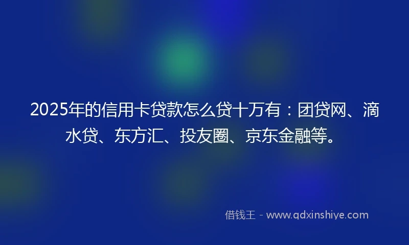2025年的信用卡贷款怎么贷十万有：团贷网、滴水贷、东方汇、投友圈、京东金融等。