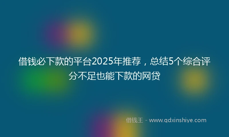 借钱必下款的平台2025年推荐，总结5个综合评分不足也能下款的网贷