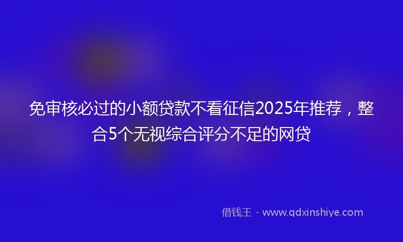 免审核必过的小额贷款不看征信2025年推荐，整合5个无视综合评分不足的网贷