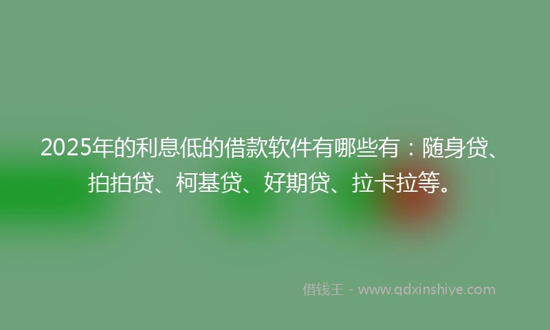 2025年的利息低的借款软件有哪些有：随身贷、拍拍贷、柯基贷、好期贷、拉卡拉等。
