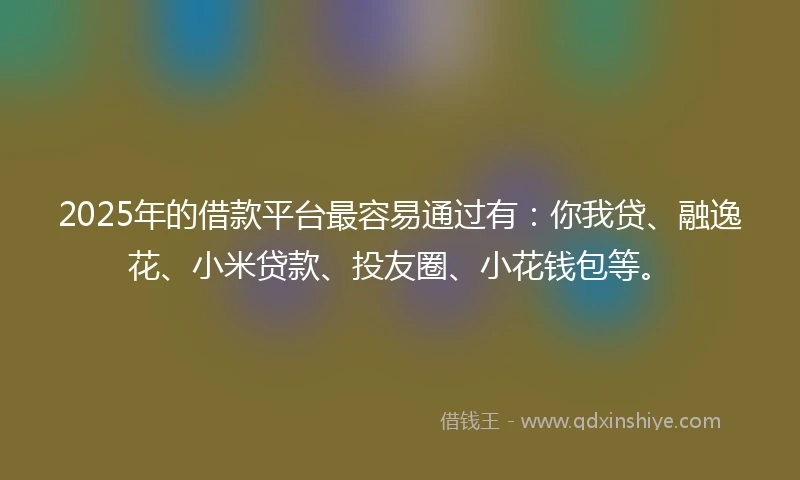 2025年的借款平台最容易通过有：你我贷、融逸花、小米贷款、投友圈、小花钱包等。