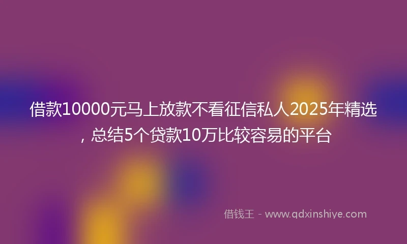 借款10000元马上放款不看征信私人2025年精选，总结5个贷款10万比较容易的平台