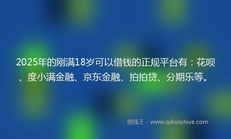 2025年的刚满18岁可以借钱的正规平台有：花呗、度小满金融、京东金融、拍拍贷、分期乐等。
