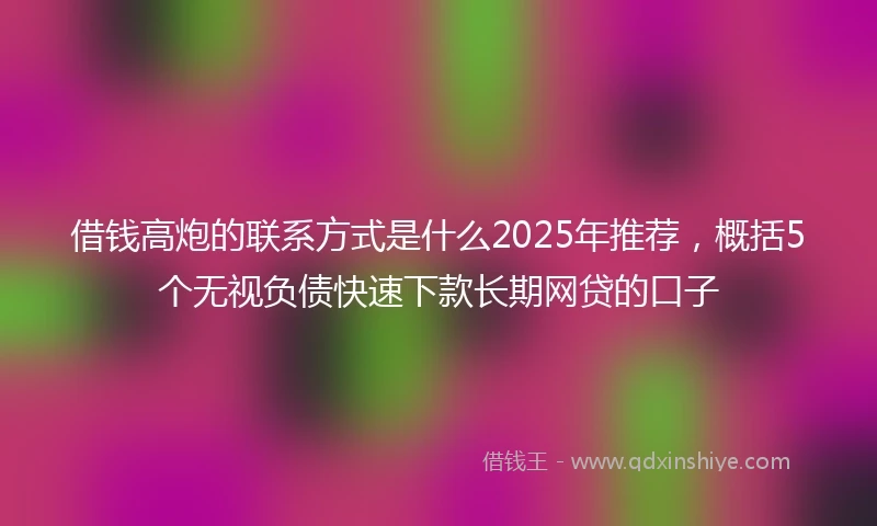 借钱高炮的联系方式是什么2025年推荐，概括5个无视负债快速下款长期网贷的口子