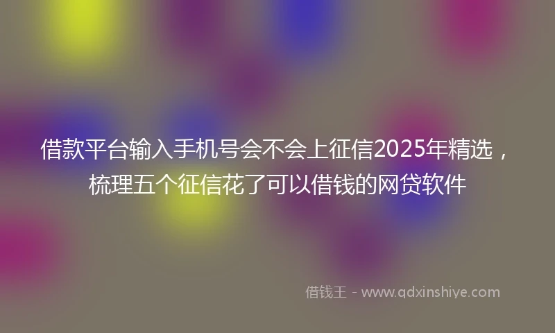 借款平台输入手机号会不会上征信2025年精选，梳理五个征信花了可以借钱的网贷软件