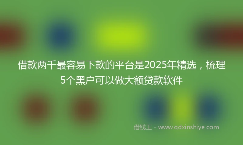 借款两千最容易下款的平台是2025年精选，梳理5个黑户可以做大额贷款软件