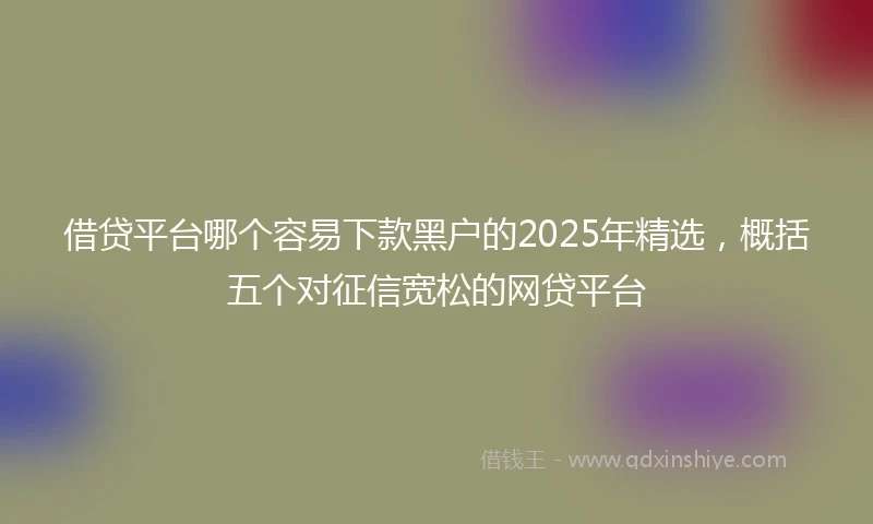借贷平台哪个容易下款黑户的2025年精选，概括五个对征信宽松的网贷平台