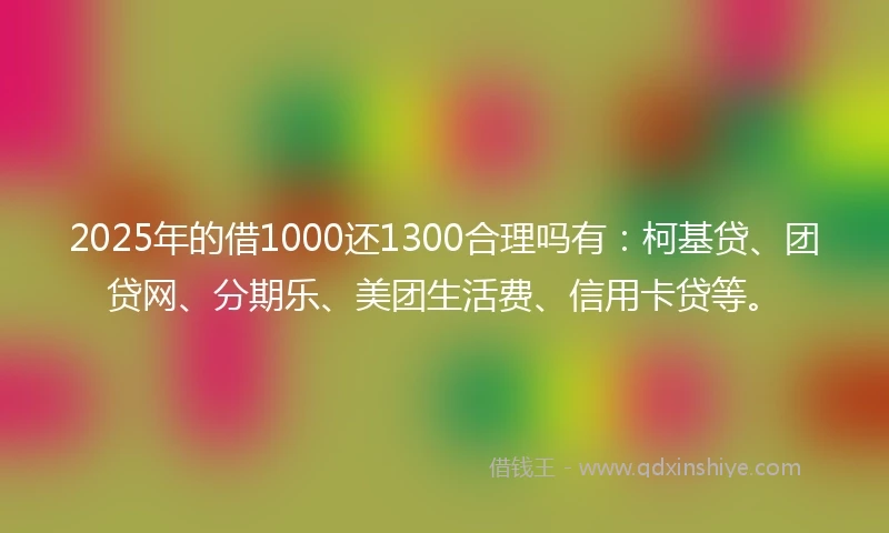 2025年的借1000还1300合理吗有:柯基贷、团贷网、分期乐、美团生活费、信用卡贷等。