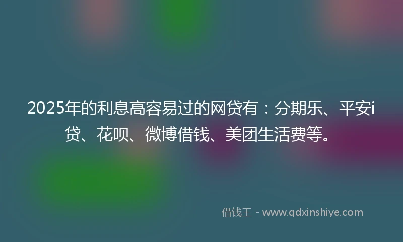 2025年的利息高容易过的网贷有：分期乐、平安i贷、花呗、微博借钱、美团生活费等。