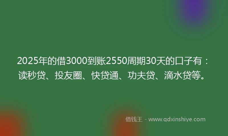 2025年的借3000到账2550周期30天的口子有：读秒贷、投友圈、快贷通、功夫贷、滴水贷等。