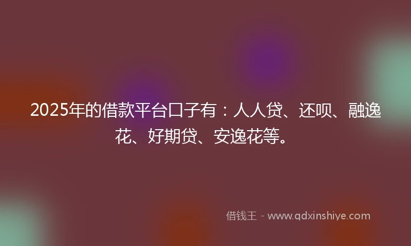 2025年的借款平台口子有：人人贷、还呗、融逸花、好期贷、安逸花等。
