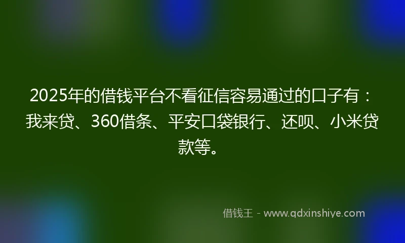 2025年的借钱平台不看征信容易通过的口子有：我来贷、360借条、平安口袋银行、还呗、小米贷款等。