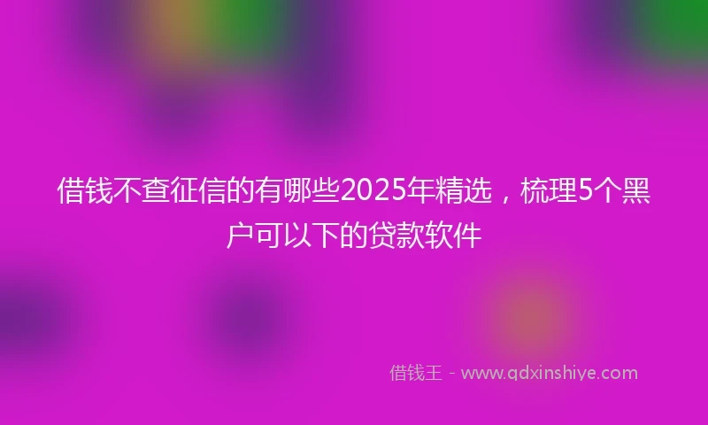 借钱不查征信的有哪些2025年精选，梳理5个黑户可以下的贷款软件