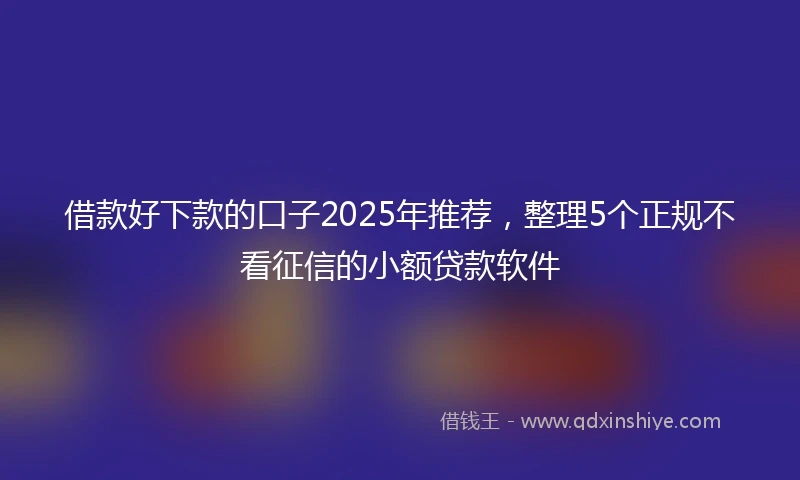 借款好下款的口子2025年推荐，整理5个正规不看征信的小额贷款软件
