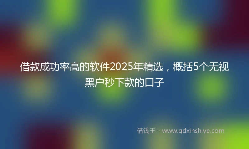 借款成功率高的软件2025年精选，概括5个无视黑户秒下款的口子