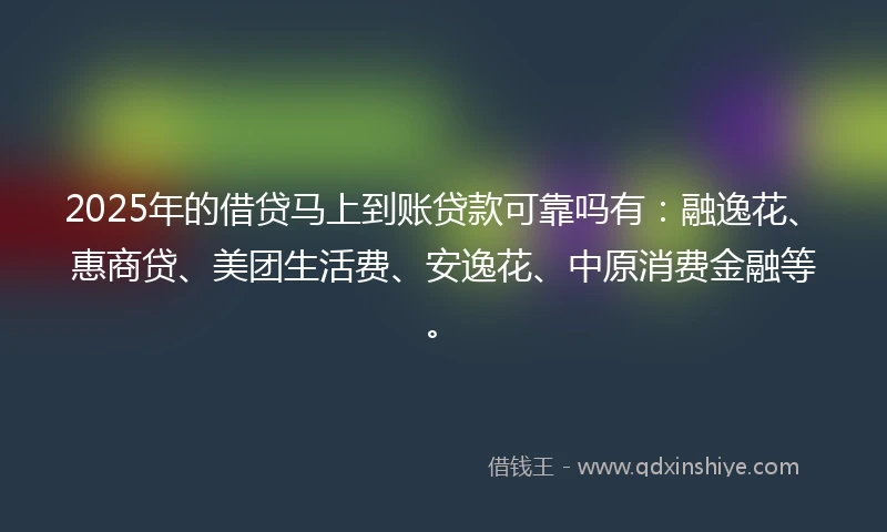 2025年的借贷马上到账贷款可靠吗有：融逸花、惠商贷、美团生活费、安逸花、中原消费金融等。