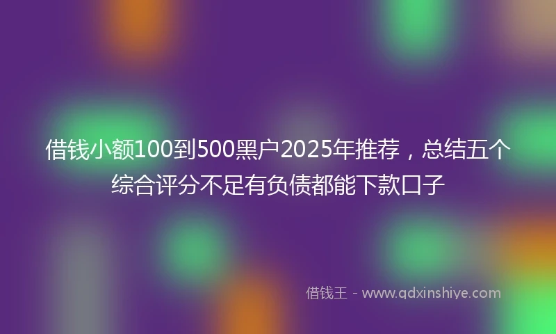 借钱小额100到500黑户2025年推荐，总结五个综合评分不足有负债都能下款口子