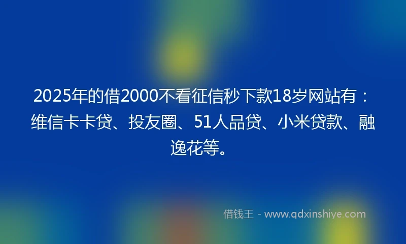 2025年的借2000不看征信秒下款18岁网站有：维信卡卡贷、投友圈、51人品贷、小米贷款、融逸花等。