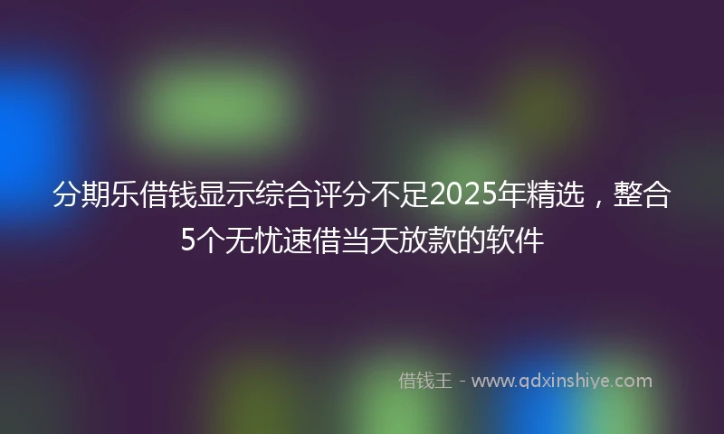 分期乐借钱显示综合评分不足2025年精选,整合5个无忧速借当天放款的软件