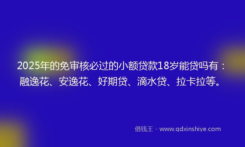 2025年的免审核必过的小额贷款18岁能贷吗有：融逸花、安逸花、好期贷、滴水贷、拉卡拉等。