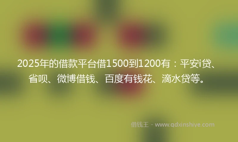 2025年的借款平台借1500到1200有：平安i贷、省呗、微博借钱、百度有钱花、滴水贷等。